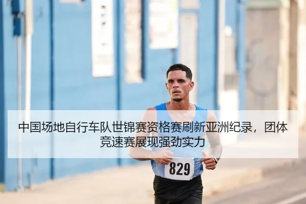 中国场地自行车队世锦赛资格赛刷新亚洲纪录，团体竞速赛展现强劲实力